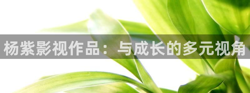 羞羞影院网址：杨紫影视作品：与成长的多元视角